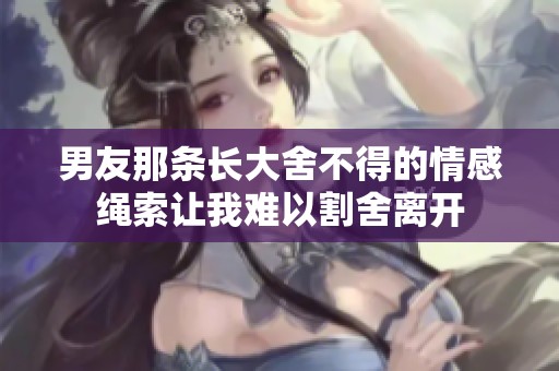 男友那條長(zhǎng)大舍不得的情感繩索讓我難以割舍離開(kāi)