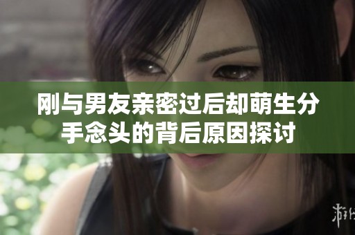 剛與男友親密過后卻萌生分手念頭的背后原因探討