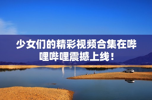 少女們的精彩視頻合集在嗶哩嗶哩震撼上線(xiàn)！