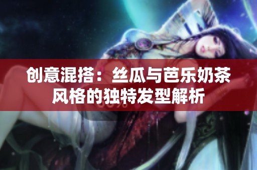 創(chuàng)意混搭：絲瓜與芭樂奶茶風格的獨特發(fā)型解析
