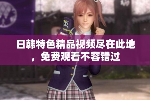 日韓特色精品視頻盡在此地，免費(fèi)觀看不容錯(cuò)過