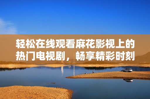 輕松在線觀看麻花影視上的熱門電視劇，暢享精彩時刻