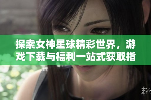 探索女神星球精彩世界，游戲下載與福利一站式獲取指南