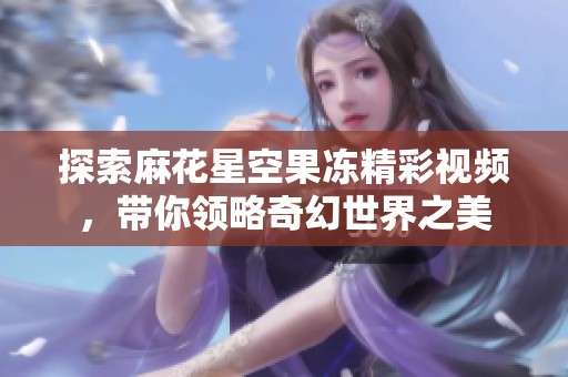 探索麻花星空果凍精彩視頻，帶你領(lǐng)略奇幻世界之美