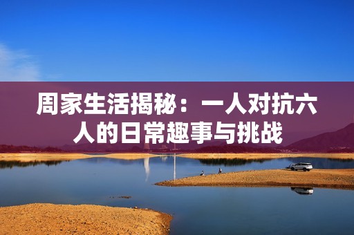 周家生活揭秘：一人對(duì)抗六人的日常趣事與挑戰(zhàn)