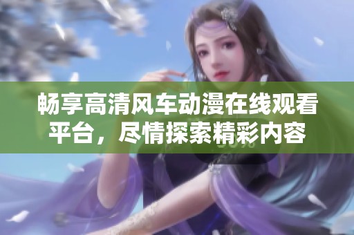暢享高清風車動漫在線觀看平臺，盡情探索精彩內(nèi)容