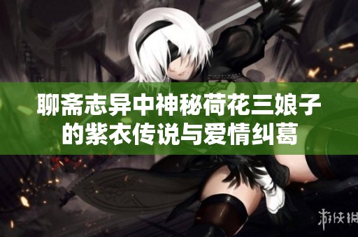 聊齋志異中神秘荷花三娘子的紫衣傳說(shuō)與愛(ài)情糾葛
