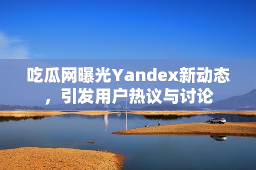 吃瓜網(wǎng)曝光Yandex新動態(tài)，引發(fā)用戶熱議與討論