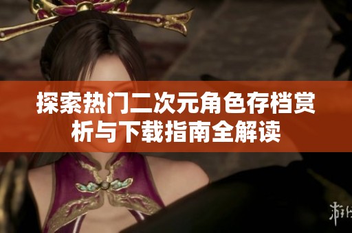 探索熱門二次元角色存檔賞析與下載指南全解讀