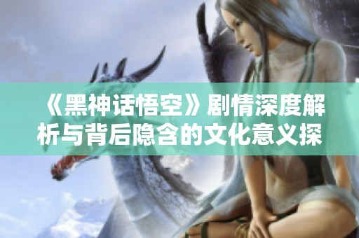 《黑神話悟空》劇情深度解析與背后隱含的文化意義探討