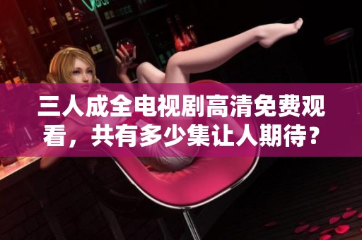 三人成全電視劇高清免費觀看，共有多少集讓人期待？