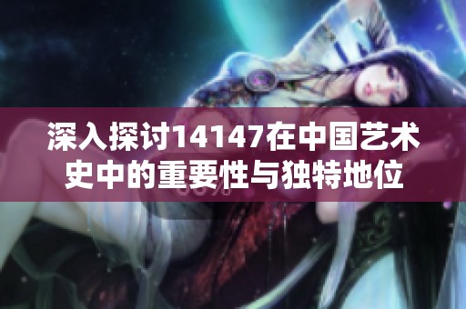 深入探討14147在中國(guó)藝術(shù)史中的重要性與獨(dú)特地位