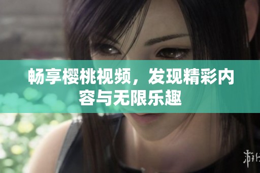 暢享櫻桃視頻，發(fā)現(xiàn)精彩內(nèi)容與無限樂趣