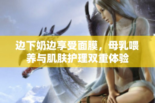 邊下奶邊享受面膜，母乳喂養(yǎng)與肌膚護(hù)理雙重體驗(yàn)