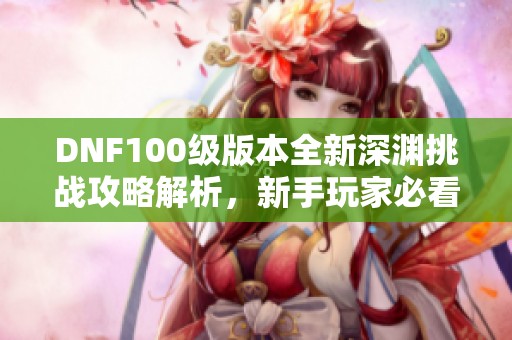 DNF100級版本全新深淵挑戰(zhàn)攻略解析，新手玩家必看！