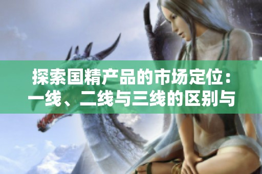 探索國精產(chǎn)品的市場定位：一線、二線與三線的區(qū)別與優(yōu)勢分析