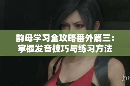 韻母學習全攻略番外篇三：掌握發(fā)音技巧與練習方法