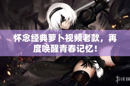 懷念經(jīng)典蘿卜視頻老款，再度喚醒青春記憶！