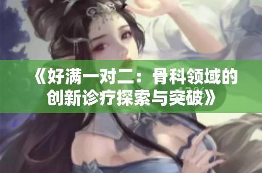 《好滿一對(duì)二：骨科領(lǐng)域的創(chuàng)新診療探索與突破》