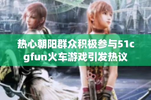 熱心朝陽群眾積極參與51cgfun火車游戲引發(fā)熱議