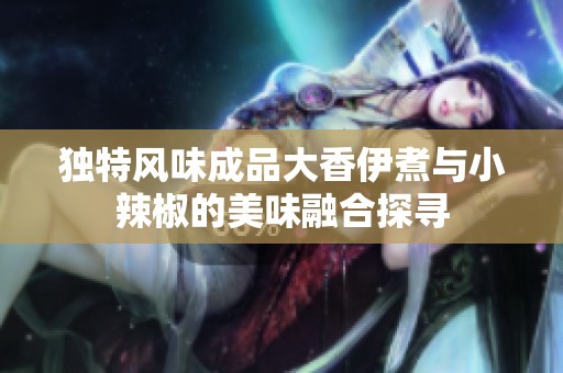獨(dú)特風(fēng)味成品大香伊煮與小辣椒的美味融合探尋 獨(dú)特風(fēng)味成品大香伊煮與小辣椒的美味融合探尋