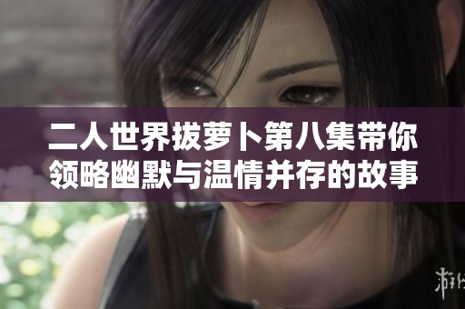 二人世界拔蘿卜第八集帶你領(lǐng)略幽默與溫情并存的故事