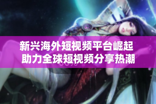 新興海外短視頻平臺(tái)崛起 助力全球短視頻分享熱潮 新興海外短視頻平臺(tái)崛起 助力全球短視頻分享熱潮