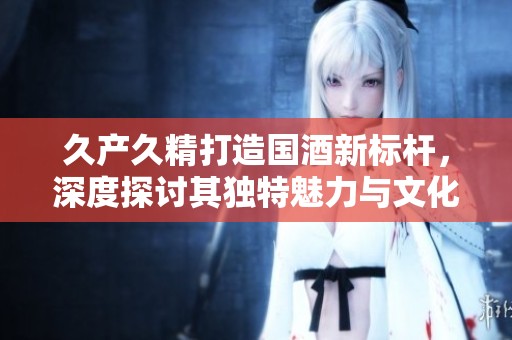 久產(chǎn)久精打造國酒新標桿，深度探討其獨特魅力與文化傳承