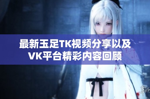 最新玉足TK視頻分享以及VK平臺精彩內(nèi)容回顧