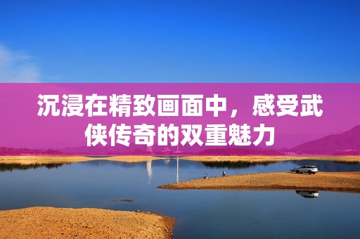 沉浸在精致畫面中，感受武俠傳奇的雙重魅力