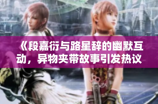 《段嘉衍與路星辭的幽默互動(dòng)，異物夾帶故事引發(fā)熱議》
