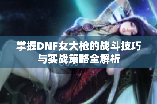 掌握DNF女大槍的戰(zhàn)斗技巧與實戰(zhàn)策略全解析