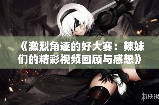 《激烈角逐的好大賽：辣妹們的精彩視頻回顧與感想》