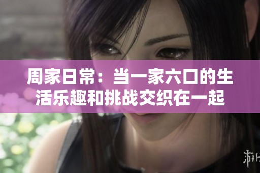周家日常：當(dāng)一家六口的生活樂趣和挑戰(zhàn)交織在一起