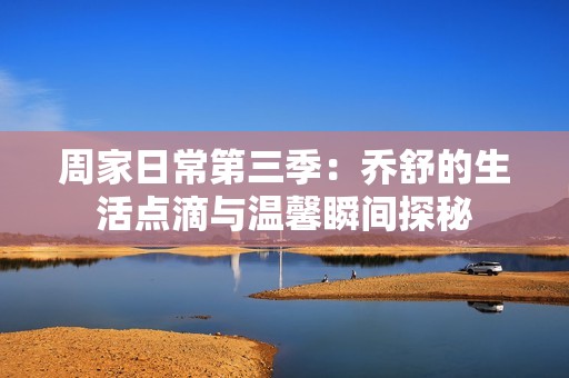 周家日常第三季：喬舒的生活點滴與溫馨瞬間探秘