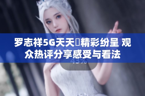 羅志祥5G天天奭精彩紛呈 觀眾熱評分享感受與看法