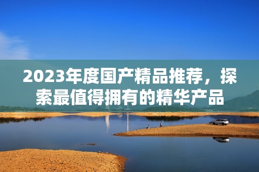 2023年度國產(chǎn)精品推薦，探索最值得擁有的精華產(chǎn)品