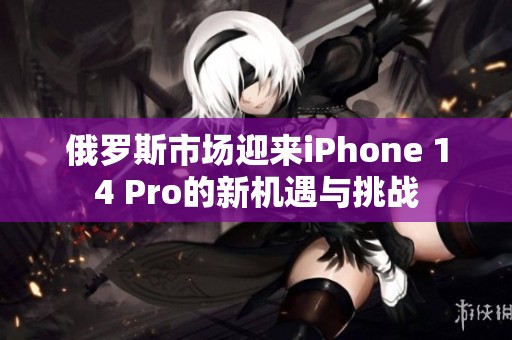 俄羅斯市場(chǎng)迎來iPhone 14 Pro的新機(jī)遇與挑戰(zhàn)