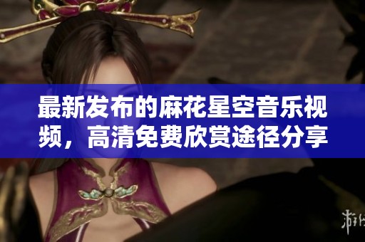 最新發(fā)布的麻花星空音樂(lè)視頻，高清免費(fèi)欣賞途徑分享