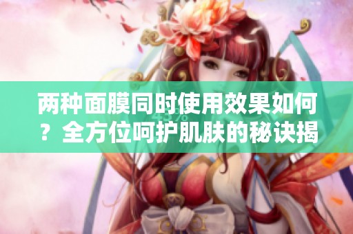 兩種面膜同時使用效果如何？全方位呵護(hù)肌膚的秘訣揭秘