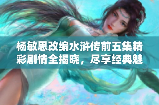 楊敏思改編水滸傳前五集精彩劇情全揭曉，盡享經(jīng)典魅力