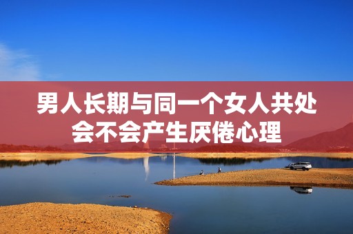 男人長期與同一個女人共處會不會產(chǎn)生厭倦心理