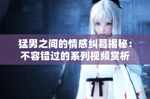 猛男之間的情感糾葛揭秘：不容錯(cuò)過的系列視頻賞析