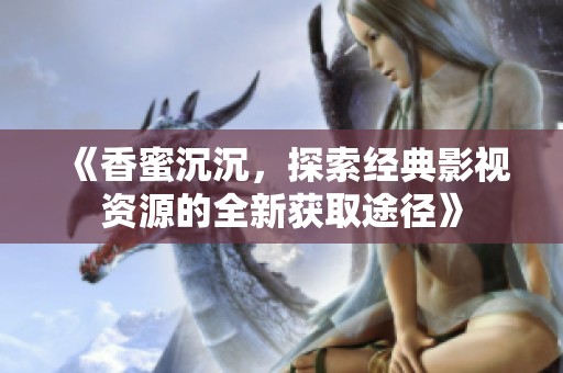 《香蜜沉沉，探索經(jīng)典影視資源的全新獲取途徑》