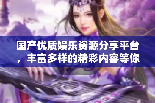 國(guó)產(chǎn)優(yōu)質(zhì)娛樂(lè)資源分享平臺(tái),豐富多樣的精彩內(nèi)容等你來(lái)探索 國(guó)產(chǎn)優(yōu)質(zhì)娛樂(lè)資源分享平臺(tái),豐富多樣的精彩內(nèi)容等你來(lái)探索