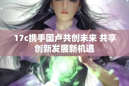 17c攜手國盧共創(chuàng)未來 共享創(chuàng)新發(fā)展新機(jī)遇