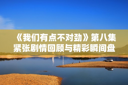 《我們有點不對勁》第八集緊張劇情回顧與精彩瞬間盤點