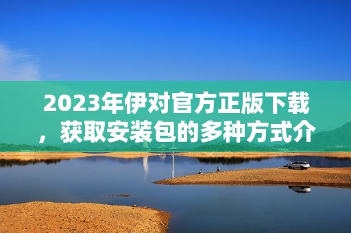 2023年伊對官方正版下載，獲取安裝包的多種方式介紹