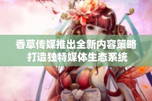 香草傳媒推出全新內(nèi)容策略 打造獨(dú)特媒體生態(tài)系統(tǒng)
