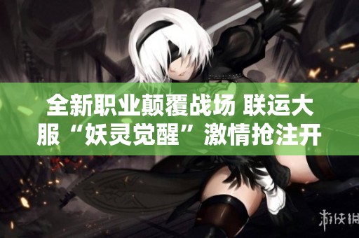 全新職業(yè)顛覆戰(zhàn)場(chǎng) 聯(lián)運(yùn)大服“妖靈覺(jué)醒”激情搶注開(kāi)啟